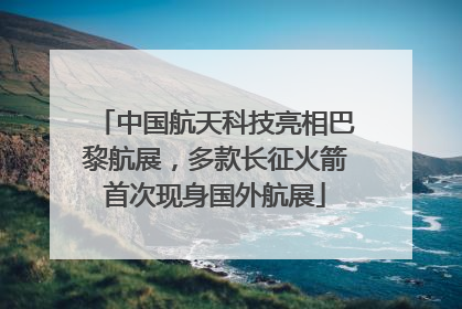 中国航天科技亮相巴黎航展，多款长征火箭首次现身国外航展