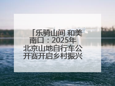 乐骑山间 和美南口：2025年北京山地自行车公开赛开启乡村振兴加速度