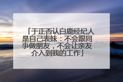 于正否认白鹿经纪人是自己表妹：不会跟同事做朋友，不会让亲友介入到我的工作