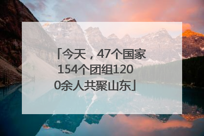 今天，47个国家154个团组1200余人共聚山东