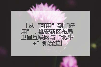 从“可用”到“好用”，雄安新区布局卫星互联网与“北斗+”新赛道
