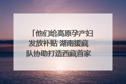 他们给高原孕产妇发放补贴 湖南援藏队协助打造西藏首家高原产儿协同中心