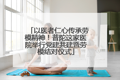 以医者仁心传承劳模精神！普陀这家医院举行党建共建暨劳模结对仪式