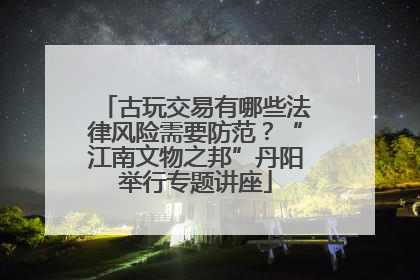 古玩交易有哪些法律风险需要防范？“江南文物之邦”丹阳举行专题讲座