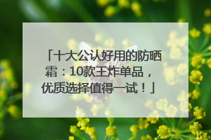 十大公认好用的防晒霜：10款王炸单品，优质选择值得一试！