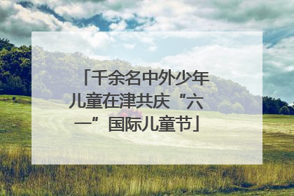 千余名中外少年儿童在津共庆“六一”国际儿童节