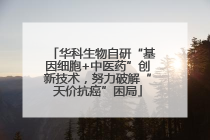 华科生物自研“基因细胞+中医药”创新技术，努力破解“天价抗癌”困局