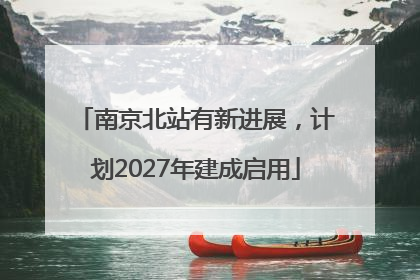 南京北站有新进展，计划2027年建成启用