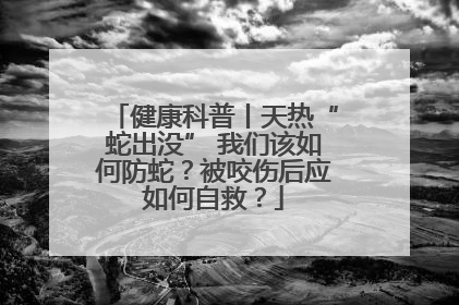 健康科普丨天热“蛇出没” 我们该如何防蛇？被咬伤后应如何自救？