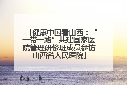 健康中国看山西：“一带一路”共建国家医院管理研修班成员参访山西省人民医院