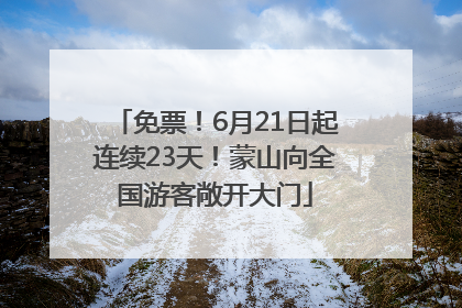 免票！6月21日起连续23天！蒙山向全国游客敞开大门