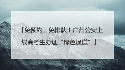 免预约、免排队！广州公安上线高考生办证“绿色通道”