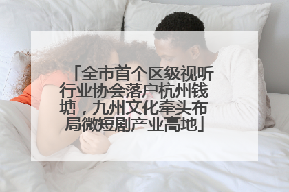 全市首个区级视听行业协会落户杭州钱塘，九州文化牵头布局微短剧产业高地