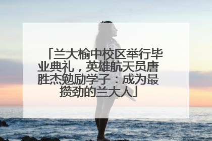 兰大榆中校区举行毕业典礼，英雄航天员唐胜杰勉励学子：成为最攒劲的兰大人
