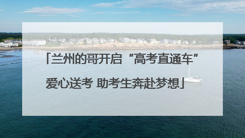 兰州的哥开启“高考直通车”爱心送考 助考生奔赴梦想