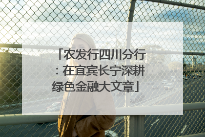农发行四川分行：在宜宾长宁深耕绿色金融大文章