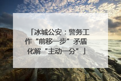 冰城公安：警务工作“前移一步”矛盾化解“主动一分”