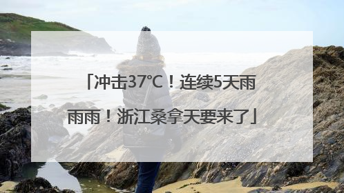 冲击37℃！连续5天雨雨雨！浙江桑拿天要来了