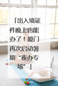 出入境证件晚上也能办了！厦门再次启动暑期“夜办专场”