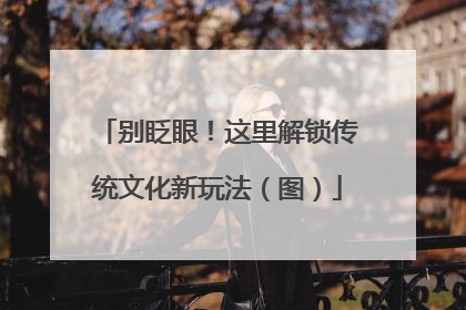 别眨眼！这里解锁传统文化新玩法（图）