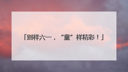 别样六一，“童”样精彩！