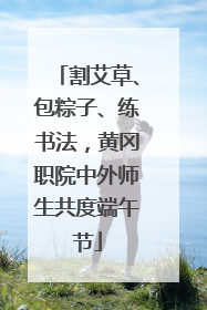 割艾草、包粽子、练书法，黄冈职院中外师生共度端午节