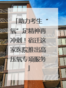 助力考生“氧”足精神再冲刺！宿迁这家医院推出高压氧专项服务