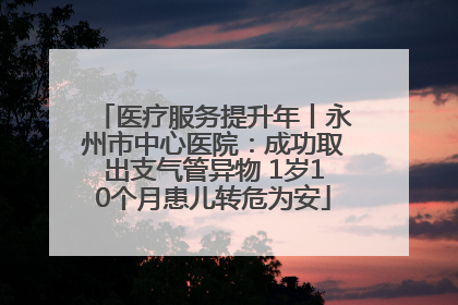 医疗服务提升年丨永州市中心医院：成功取出支气管异物 1岁10个月患儿转危为安