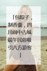 包粽子，制香囊，四川阆中古城端午民俗吸引八方游客