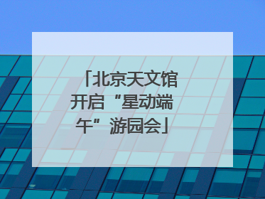 北京天文馆开启“星动端午”游园会