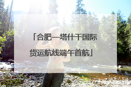 合肥—塔什干国际货运航线端午首航
