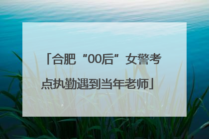 合肥“00后”女警考点执勤遇到当年老师