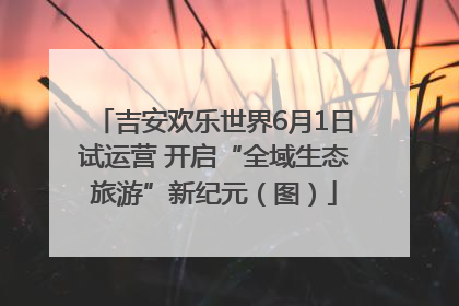 吉安欢乐世界6月1日试运营 开启“全域生态旅游”新纪元（图）