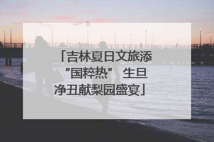 吉林夏日文旅添“国粹热” 生旦净丑献梨园盛宴