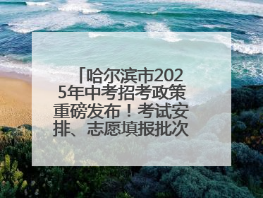 哈尔滨市2025年中考招考政策重磅发布！考试安排、志愿填报批次全解析