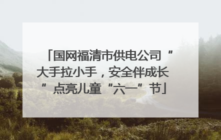 国网福清市供电公司“大手拉小手，安全伴成长”点亮儿童“六一”节