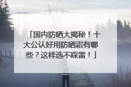 国内防晒大揭秘！十大公认好用防晒霜有哪些？这样选不踩雷！