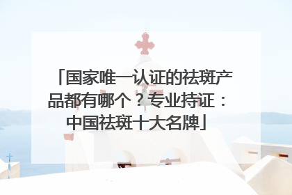 国家唯一认证的祛斑产品都有哪个？专业持证：中国祛斑十大名牌