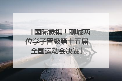 国际象棋！聊城两位学子晋级第十五届全国运动会决赛