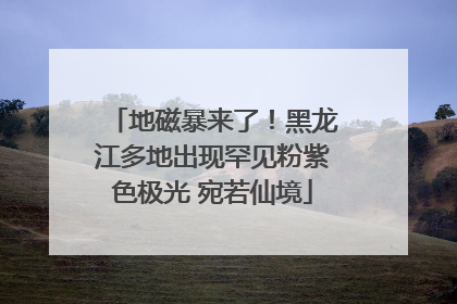 地磁暴来了！黑龙江多地出现罕见粉紫色极光 宛若仙境