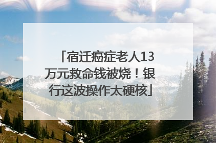 宿迁癌症老人13万元救命钱被烧！银行这波操作太硬核