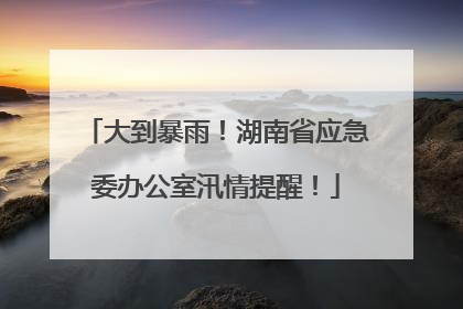 大到暴雨！湖南省应急委办公室汛情提醒！