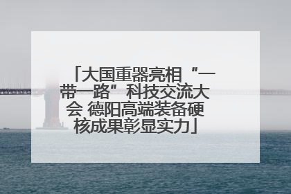 大国重器亮相“一带一路”科技交流大会 德阳高端装备硬核成果彰显实力