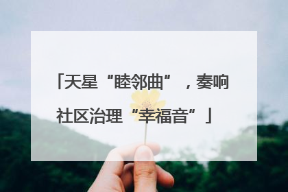 天星“睦邻曲”，奏响社区治理“幸福音”