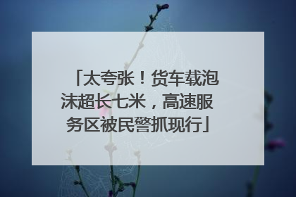 太夸张！货车载泡沫超长七米，高速服务区被民警抓现行