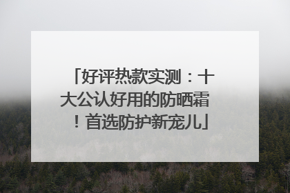 好评热款实测：十大公认好用的防晒霜！首选防护新宠儿
