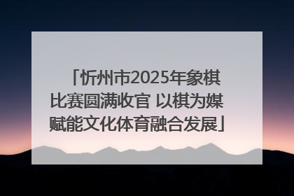 忻州市2025年象棋比赛圆满收官 以棋为媒赋能文化体育融合发展
