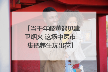 当千年岐黄遇见津卫烟火 这场中医市集把养生玩出花