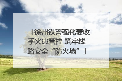 徐州铁警强化麦收季火患管控 筑牢线路安全“防火墙”