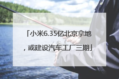 小米6.35亿北京拿地，或建设汽车工厂三期